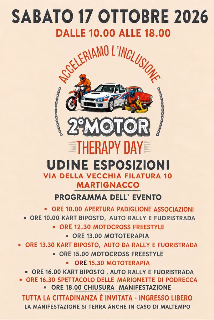 Locandina del 2° Motor Therapy Day “Acceleriamo l’inclusione”, sabato 17 ottobre 2026 dalle 10.00 alle 18.00 a Udine Esposizioni, via della Vecchia Filatura 10, Martignacco. Al centro un’illustrazione con una moto da cross, un’auto da rally, un go-kart e un’auto d’epoca. Programma: ore 10.00 apertura del padiglione associazioni e kart biposto, auto da rally e fuoristrada; ore 12.30 motocross freestyle; ore 13.00 mototerapia; ore 13.30 kart biposto, auto da rally e fuoristrada; ore 15.00 motocross freestyle; ore 15.30 mototerapia; ore 16.00 kart biposto, auto da rally e fuoristrada; ore 16.30 spettacolo delle Marionette di Podrecca; ore 18.00 chiusura. Tutta la cittadinanza è invitata, ingresso libero. La manifestazione si terrà anche in caso di maltempo.